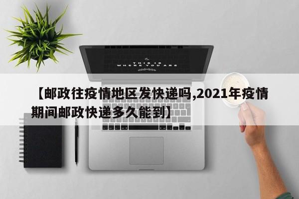 【邮政往疫情地区发快递吗,2021年疫情期间邮政快递多久能到】