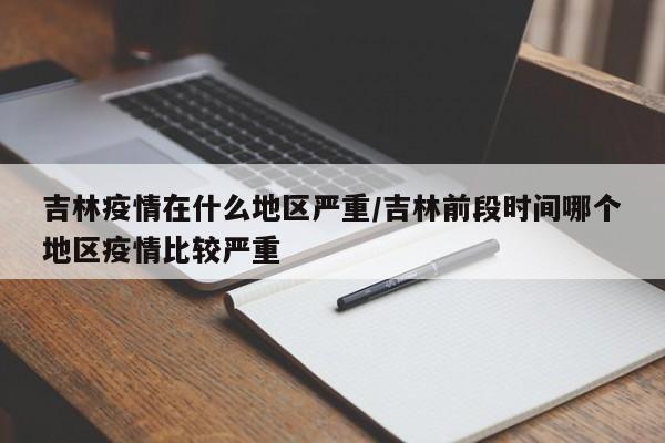 吉林疫情在什么地区严重/吉林前段时间哪个地区疫情比较严重