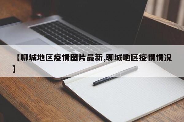 【聊城地区疫情图片最新,聊城地区疫情情况】